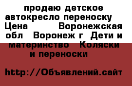 продаю детское автокресло переноску  › Цена ­ 800 - Воронежская обл., Воронеж г. Дети и материнство » Коляски и переноски   